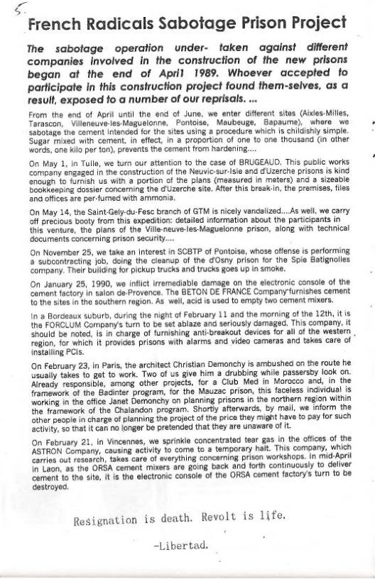 French Radicals Sabotage Prison Project  The sabolage operation under- faken against different companies Involved in the construction of the new prisons began at the end of April 1989. Whoever accepled fo participate in this conshuction project found them-seives, as a result, exposed fo a number of our reprisals. ..  From the end of April until the end of June, we enter difierent sitas (Aixles-Milles, Tarascon, Vileneuve-les Magusionne, Pontoise, Maubeuge, Bapaume), where wo sabotage the coment Intended for the sites using a procedure which is childishly simple. Sugar mixed with cement. in effect, in a proportion of one o one thousand (in ather wards, one kilo per ton), prevents the cement from hardening....  On May 1, n Tulle, we tur our attention to the case of BRUGEAUD. This pudlic works company sngaged in the construction of the Neuvic-sur-Isle and Uzerche prisons is kind enougn to farnish us with a portion of the plans (measured in meters) znd 2 sizeable Bookkesping cossier concerning the o Uzerche ste. After this break.n, the premises, fles and offices are per-fumed with amimona.  On May 14, the Saint-Gely-cu-Fase branch of GTM s ricely vancaiized...As well, we carry off precious booty from this expedition: detailad information about the participants in this venturs, the plans of the Vills-neuve-les Maguelonne prison, along with technical ‘documents congerning prison securiy....  On November 25, we take an Interest in SCBTP of Pontoise, whoss offense is performing a subcontracting job, doing the cieanup of the GOsny prison for the Spie Batignolles company. Their builcing for pickup trucks and trucks goes Up in smoke.  On January 25, 1990, wo Inflct irremediable damage on the electronic console of th ‘camant factory i salon de-Provence. The BETON E FRANCE Company furnishes cement 10 the sites in the southen rogion. As well, acid is used to oty two cement mixers.  In & Bordeaux suburb, during the night of February 11 and the morning of the 12th, it is the FORCLUM Company’s furn to be set ablaze and seriously damaged. This company. it should be noted, is in charge of furishing ant-breakout devices for all of the wesiem reglon, for which it provices prisons with alarms and video cameras and takes care of installing PCls.  On February 23, in Paris, the architect Christian Demonchy is amoushed on the route he usually takes 1o gat to work. Two of S give him a drubbing while passersby ook on. Already responsible, among other projects, for a Club Med In Morocco and, in the framework of the Bacinter program, for the Mauzac prison, ths faceless individual is working in the offce Janet Demanchy on planning prisans in the northern region vithin the framework of the Chalandon program, Shortly afterwards, by mail, we inform the other peopl in charge of planning the project of the prico they might have to pay for such activity, so that it can o longar be pretended that they are unaware of it.  On February 21, in Vincennes, we sprinklo concentratad tear gas in the offcas of the ASTRON Compary, causing activty 1o come to a temporary hait. This company, which Carrles out resoareh, takes care of sverything concarning prison workshops. In mid-Apeil o Laon, a5 the ORSA cement mixers are going back and forth continuously to defiver Cament to the site, I is the electronic console of the ORSA cement factory’s turn o be destroyed.  Resignation is death. Revolt is life.  -Libertad. 